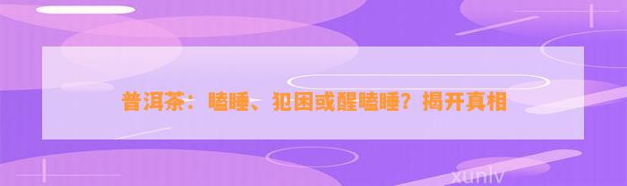 普洱茶：瞌睡、犯困或醒瞌睡？揭开真相