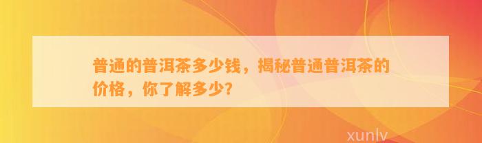 普通的普洱茶多少钱，揭秘普通普洱茶的价格，你熟悉多少？