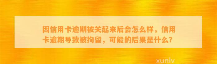 因信用卡逾期被关起来后会怎么样，信用卡逾期导致被拘留，可能的后果是什么？