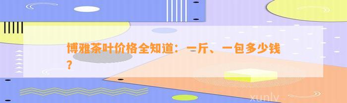 博雅茶叶价格全知道：一斤、一包多少钱？