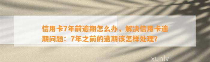 信用卡7年前逾期怎么办，解决信用卡逾期问题：7年之前的逾期该怎样处理？