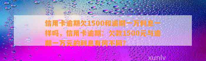 信用卡逾期欠1500和逾期一万利息一样吗，信用卡逾期：欠款1500元与逾期一万元的利息有何不同？