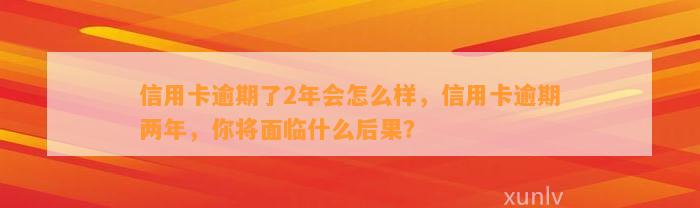 信用卡逾期了2年会怎么样，信用卡逾期两年，你将面临什么后果？