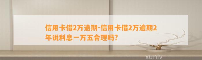 信用卡借2万逾期-信用卡借2万逾期2年说利息一万五合理吗?