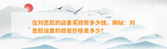 在刘思懿的店里买翡翠多少钱，揭秘：刘思懿店里的翡翠价格是多少？