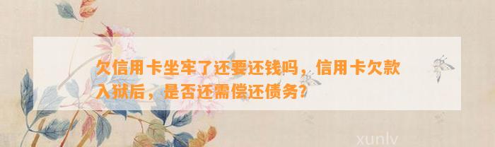 欠信用卡坐牢了还要还钱吗，信用卡欠款入狱后，是否还需偿还债务？