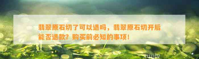 翡翠原石切了可以退吗，翡翠原石切开后能否退款？购买前必知的事项！