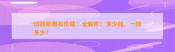 切翡翠原石价格：全解析！多少钱、一般多少？