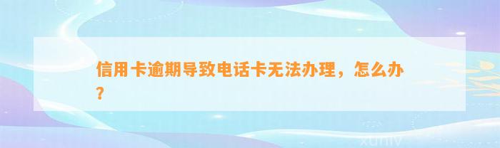 信用卡逾期导致电话卡无法办理，怎么办？