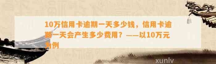 10万信用卡逾期一天多少钱，信用卡逾期一天会产生多少费用？——以10万元为例