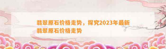 翡翠原石价格走势，探究2023年最新翡翠原石价格走势