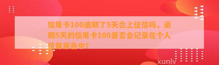 信用卡100逾期了5天会上征信吗，逾期5天的信用卡100是否会记录在个人信用报告中？