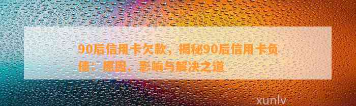 90后信用卡欠款，揭秘90后信用卡负债：原因、影响与解决之道