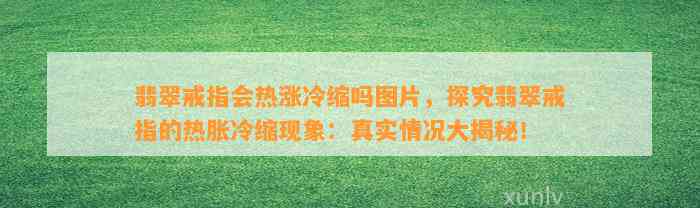 翡翠戒指会热涨冷缩吗图片，探究翡翠戒指的热胀冷缩现象：真实情况大揭秘！