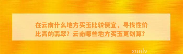 在云南什么地方买玉比较便宜，寻找性价比高的翡翠？云南哪些地方买玉更划算？