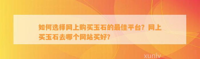 怎样选择网上购买玉石的最佳平台？网上买玉石去哪个网站买好？