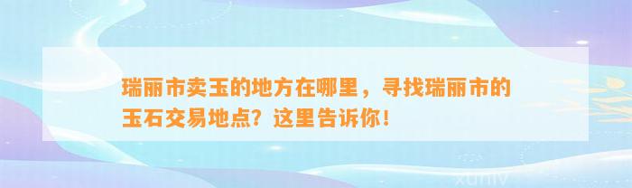 瑞丽市卖玉的地方在哪里，寻找瑞丽市的玉石交易地点？这里告诉你！