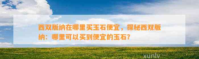 西双版纳在哪里买玉石便宜，探秘西双版纳：哪里可以买到便宜的玉石？