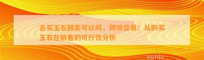 去买玉石回卖可以吗，跨境交易：从购买玉石在销售的可行性分析