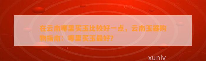 在云南哪里买玉比较好一点，云南玉器购物指南：哪里买玉最好？