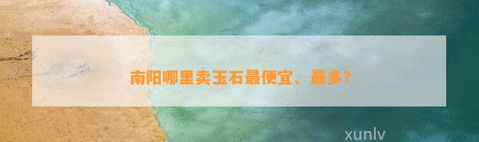 南阳哪里卖玉石最便宜、最多？