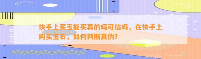 快手上买玉能买真的吗可信吗，在快手上购买玉石，怎样判断真伪？