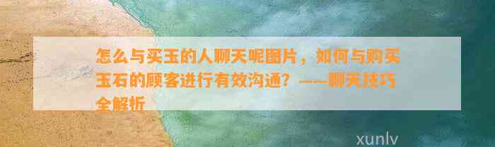 怎么与买玉的人聊天呢图片，怎样与购买玉石的顾客实施有效沟通？——聊天技巧全解析