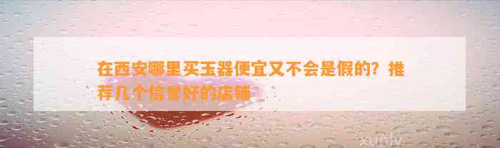 在西安哪里买玉器便宜又不会是假的？推荐几个信誉好的店铺