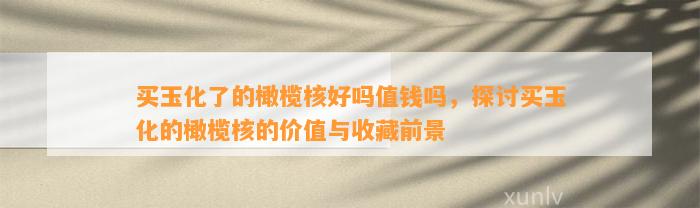 买玉化了的橄榄核好吗值钱吗，探讨买玉化的橄榄核的价值与收藏前景