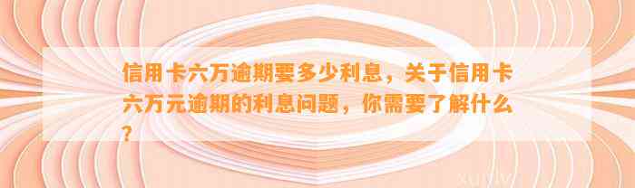 信用卡六万逾期要多少利息，关于信用卡六万元逾期的利息问题，你需要了解什么？