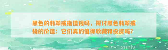 黑色的翡翠戒指值钱吗，探讨黑色翡翠戒指的价值：它们真的值得收藏和投资吗？