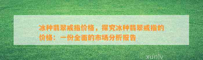 冰种翡翠戒指价格，探究冰种翡翠戒指的价格：一份全面的市场分析报告