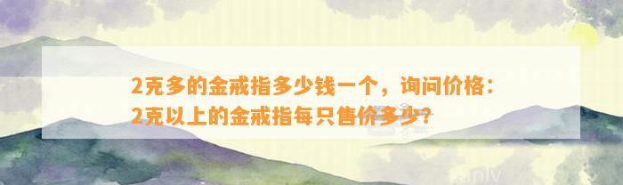 2克多的金戒指多少钱一个，询问价格：2克以上的金戒指每只售价多少？