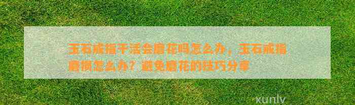 玉石戒指干活会磨花吗怎么办，玉石戒指磨损怎么办？避免磨花的技巧分享