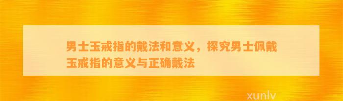 男士玉戒指的戴法和意义，探究男士佩戴玉戒指的意义与正确戴法