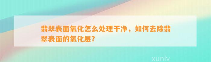 翡翠表面氧化怎么解决干净，怎样去除翡翠表面的氧化层？