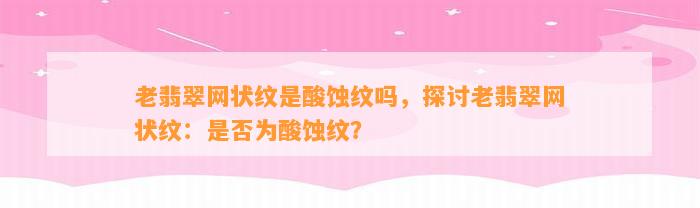 老翡翠网状纹是酸蚀纹吗，探讨老翡翠网状纹：是不是为酸蚀纹？