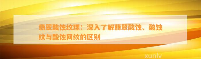 翡翠酸蚀纹理：深入熟悉翡翠酸蚀、酸蚀纹与酸蚀网纹的区别