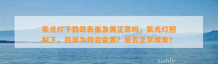 紫光灯下翡翠表面发黄正常吗，紫光灯照射下，翡翠为何会变黄？是不是正常现象？