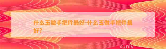 什么玉做手把件最好-什么玉做手把件最好?