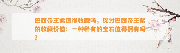 巴西帝王紫值得收藏吗，探讨巴西帝王紫的收藏价值：一种稀有的宝石值得拥有吗？