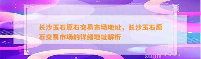 长沙玉石原石交易市场地址，长沙玉石原石交易市场的详细地址解析