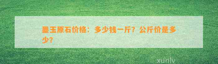 墨玉原石价格：多少钱一斤？公斤价是多少？