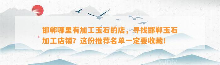 邯郸哪里有加工玉石的店，寻找邯郸玉石加工店铺？这份推荐名单一定要收藏！