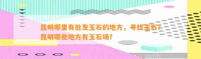 昆明哪里有批发玉石的地方，寻找玉石？昆明哪些地方有玉石场？