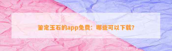 鉴定玉石的app免费：哪些可以下载？