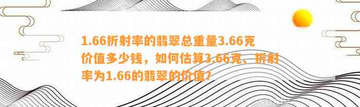 1.66折射率的翡翠总重量3.66克价值多少钱，怎样估算3.66克、折射率为1.66的翡翠的价值？