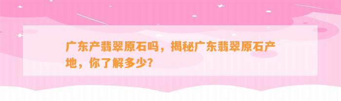 广东产翡翠原石吗，揭秘广东翡翠原石产地，你熟悉多少？