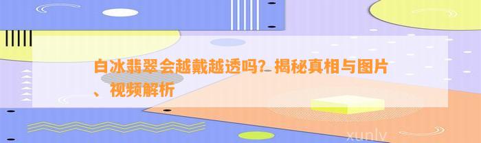 白冰翡翠会越戴越透吗？揭秘真相与图片、视频解析