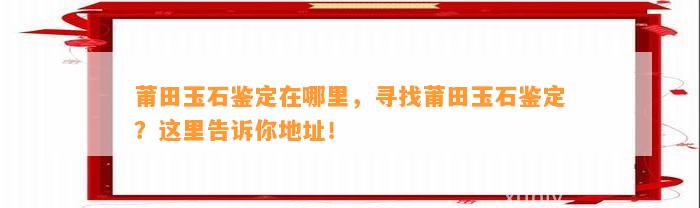 莆田玉石鉴定在哪里，寻找莆田玉石鉴定？这里告诉你地址！